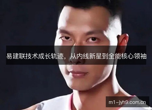 易建联技术成长轨迹,从内线新星到全能核心领袖 易建联技术成长轨迹,从内线新星到全能核心领袖